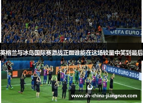 英格兰与冰岛国际赛激战正酣谁能在这场较量中笑到最后