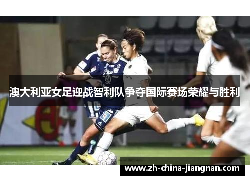 澳大利亚女足迎战智利队争夺国际赛场荣耀与胜利